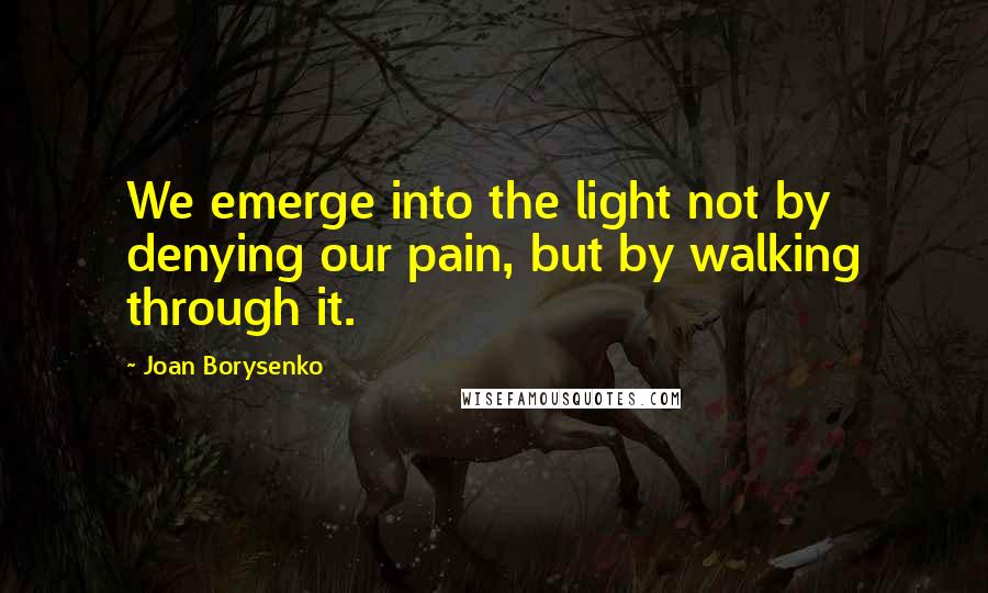 Joan Borysenko Quotes: We emerge into the light not by denying our pain, but by walking through it.