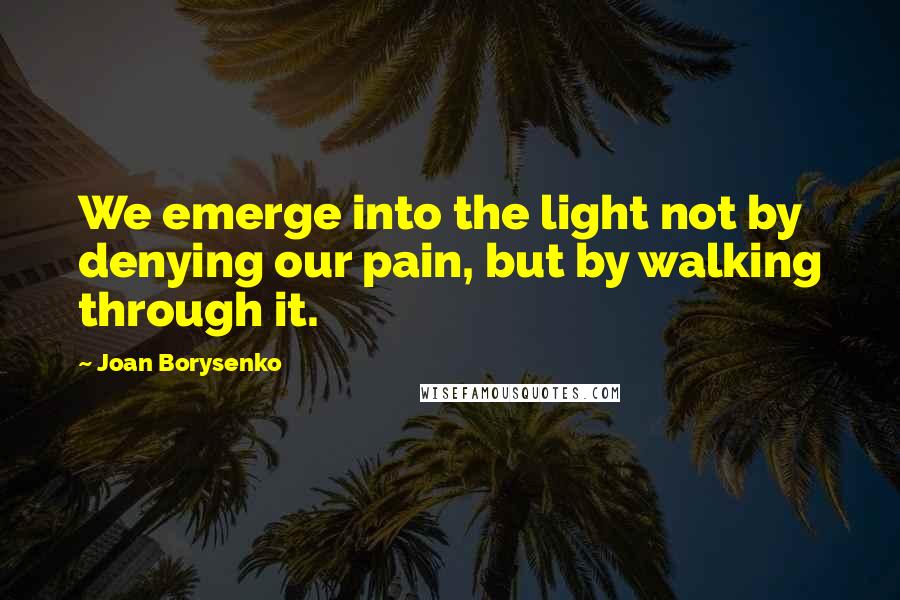 Joan Borysenko Quotes: We emerge into the light not by denying our pain, but by walking through it.