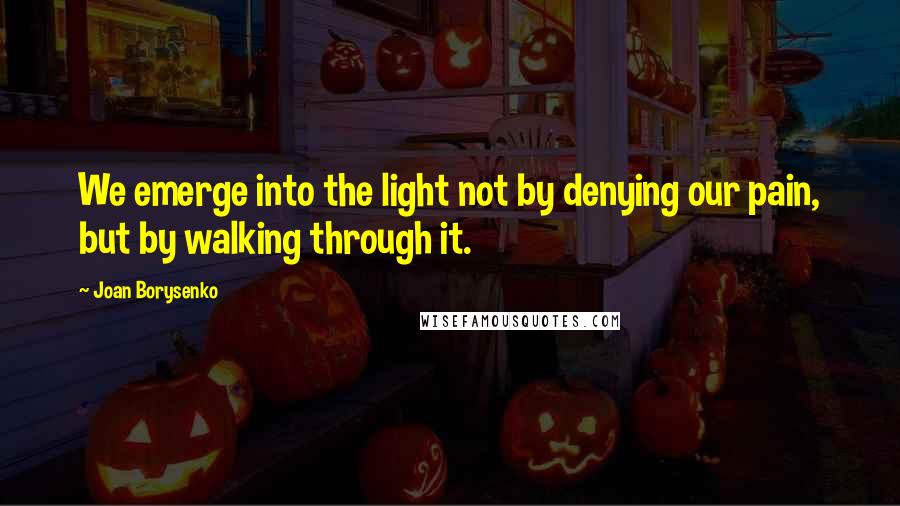 Joan Borysenko Quotes: We emerge into the light not by denying our pain, but by walking through it.