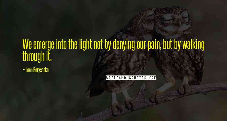 Joan Borysenko Quotes: We emerge into the light not by denying our pain, but by walking through it.