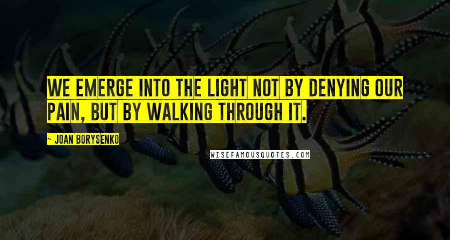 Joan Borysenko Quotes: We emerge into the light not by denying our pain, but by walking through it.