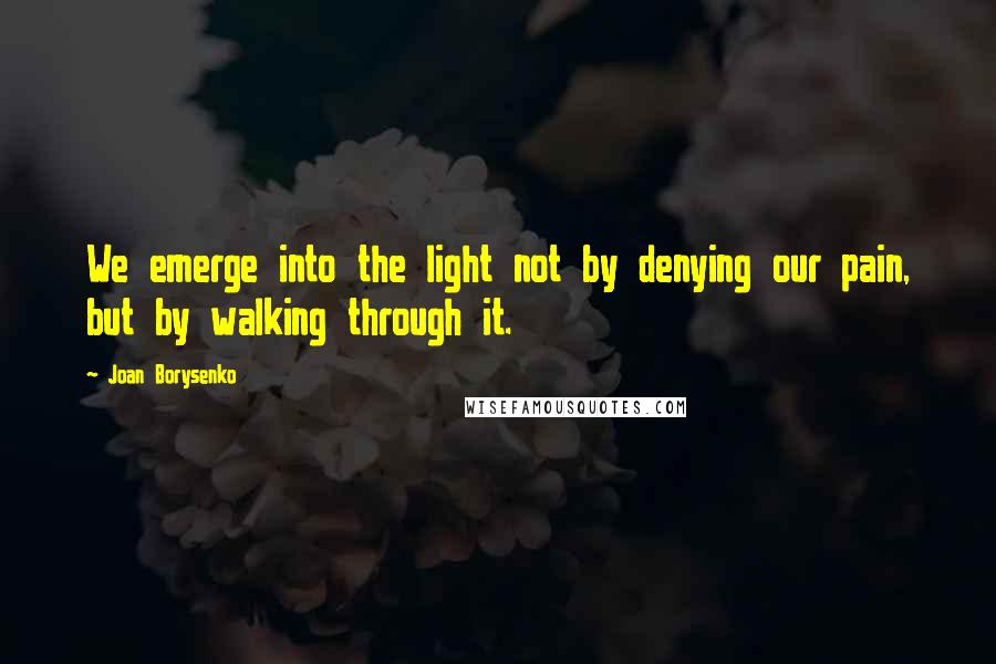 Joan Borysenko Quotes: We emerge into the light not by denying our pain, but by walking through it.