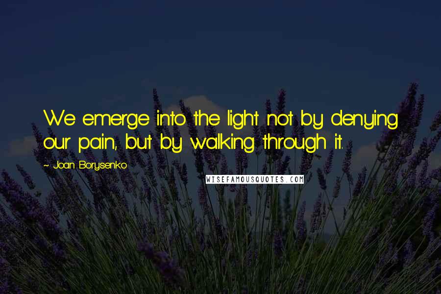 Joan Borysenko Quotes: We emerge into the light not by denying our pain, but by walking through it.
