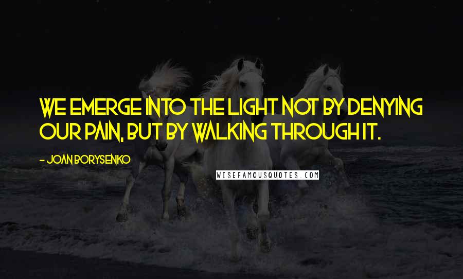 Joan Borysenko Quotes: We emerge into the light not by denying our pain, but by walking through it.