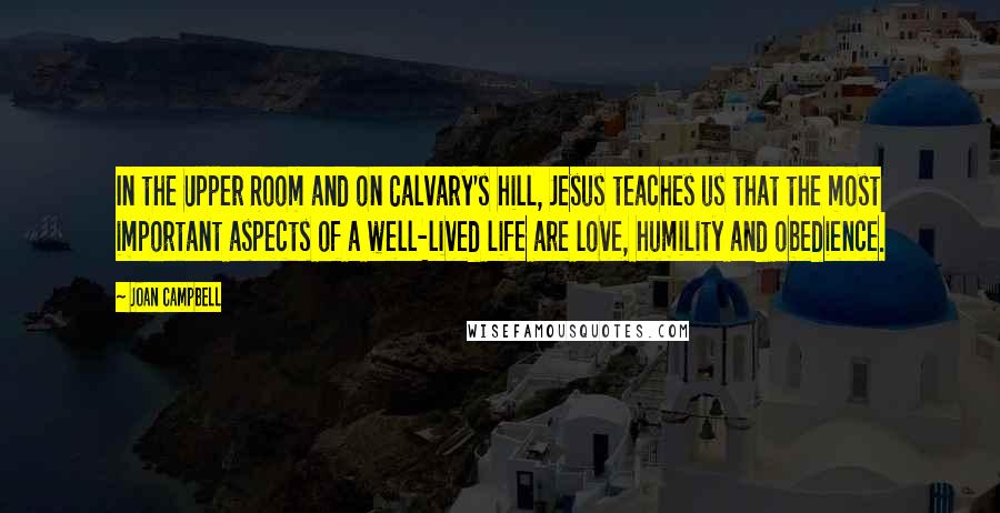 Joan Campbell Quotes: In the Upper Room and on Calvary's hill, Jesus teaches us that the most important aspects of a well-lived life are love, humility and obedience.