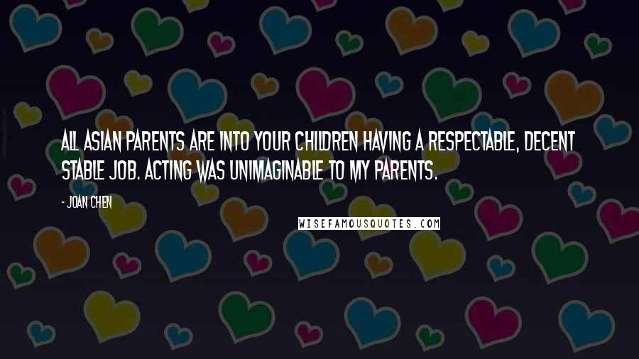 Joan Chen Quotes: All Asian parents are into your children having a respectable, decent stable job. Acting was unimaginable to my parents.