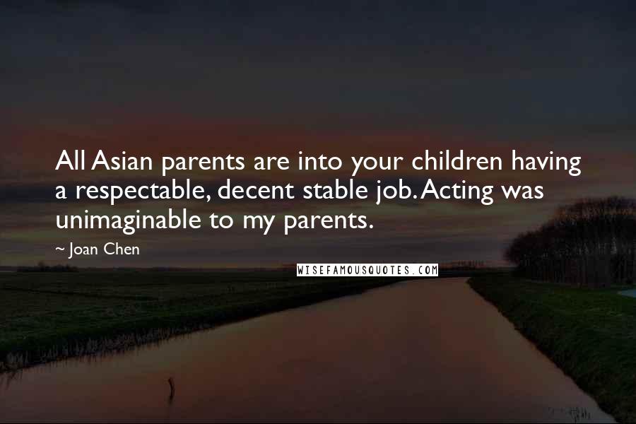 Joan Chen Quotes: All Asian parents are into your children having a respectable, decent stable job. Acting was unimaginable to my parents.