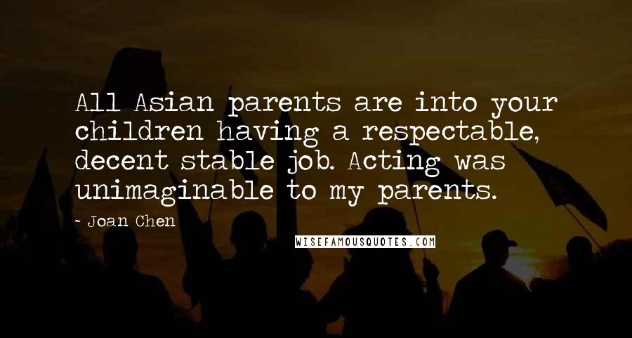 Joan Chen Quotes: All Asian parents are into your children having a respectable, decent stable job. Acting was unimaginable to my parents.