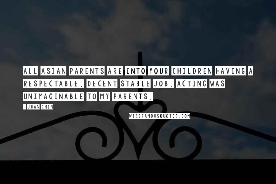 Joan Chen Quotes: All Asian parents are into your children having a respectable, decent stable job. Acting was unimaginable to my parents.