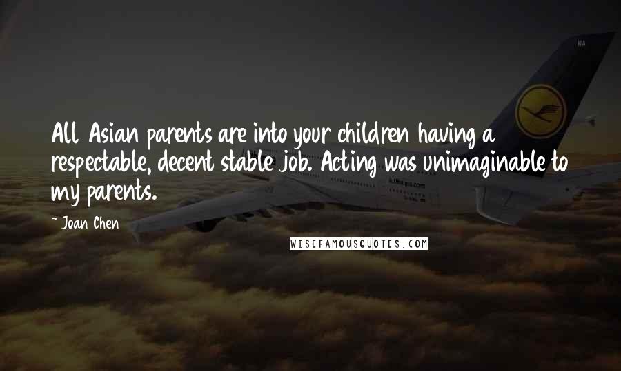 Joan Chen Quotes: All Asian parents are into your children having a respectable, decent stable job. Acting was unimaginable to my parents.