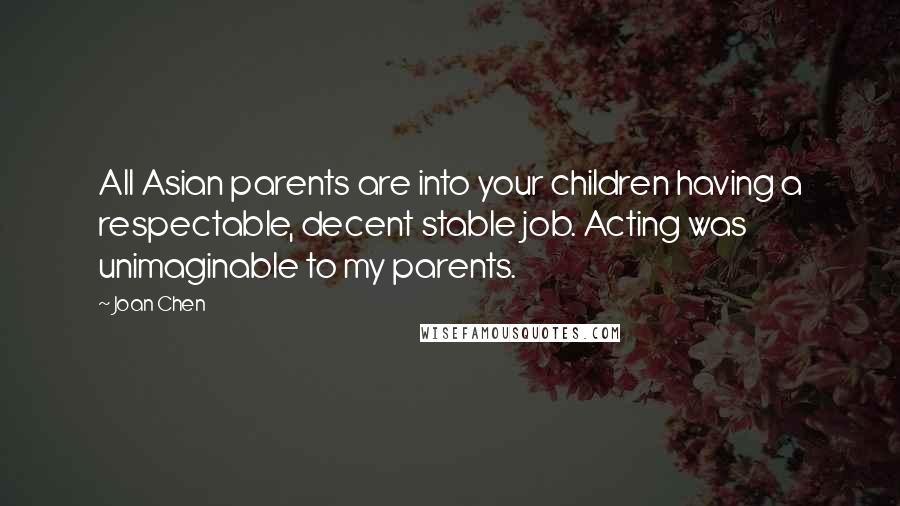 Joan Chen Quotes: All Asian parents are into your children having a respectable, decent stable job. Acting was unimaginable to my parents.