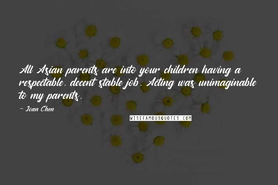 Joan Chen Quotes: All Asian parents are into your children having a respectable, decent stable job. Acting was unimaginable to my parents.