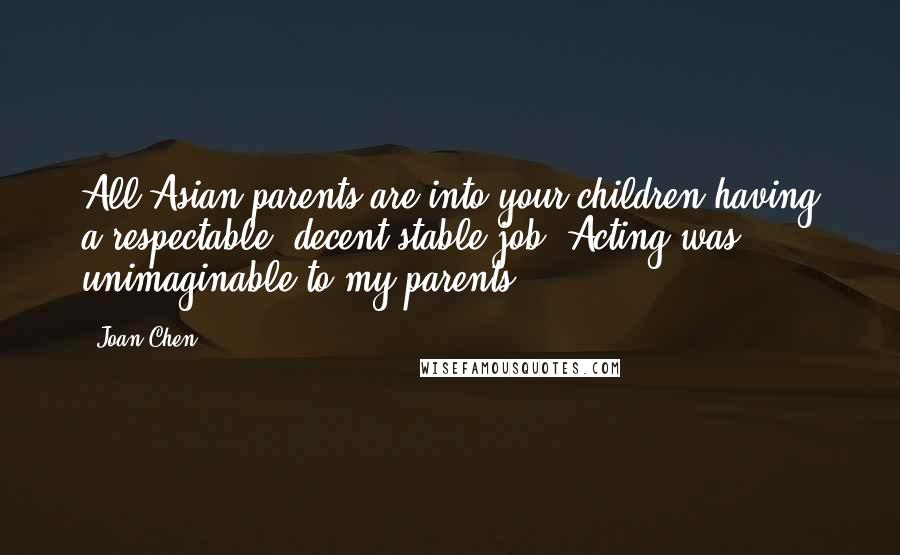 Joan Chen Quotes: All Asian parents are into your children having a respectable, decent stable job. Acting was unimaginable to my parents.