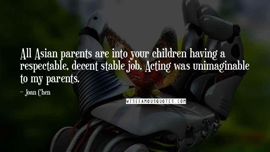 Joan Chen Quotes: All Asian parents are into your children having a respectable, decent stable job. Acting was unimaginable to my parents.