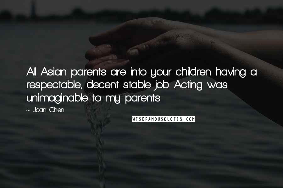 Joan Chen Quotes: All Asian parents are into your children having a respectable, decent stable job. Acting was unimaginable to my parents.