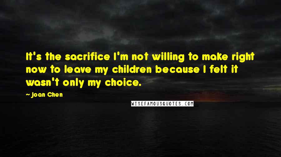 Joan Chen Quotes: It's the sacrifice I'm not willing to make right now to leave my children because I felt it wasn't only my choice.