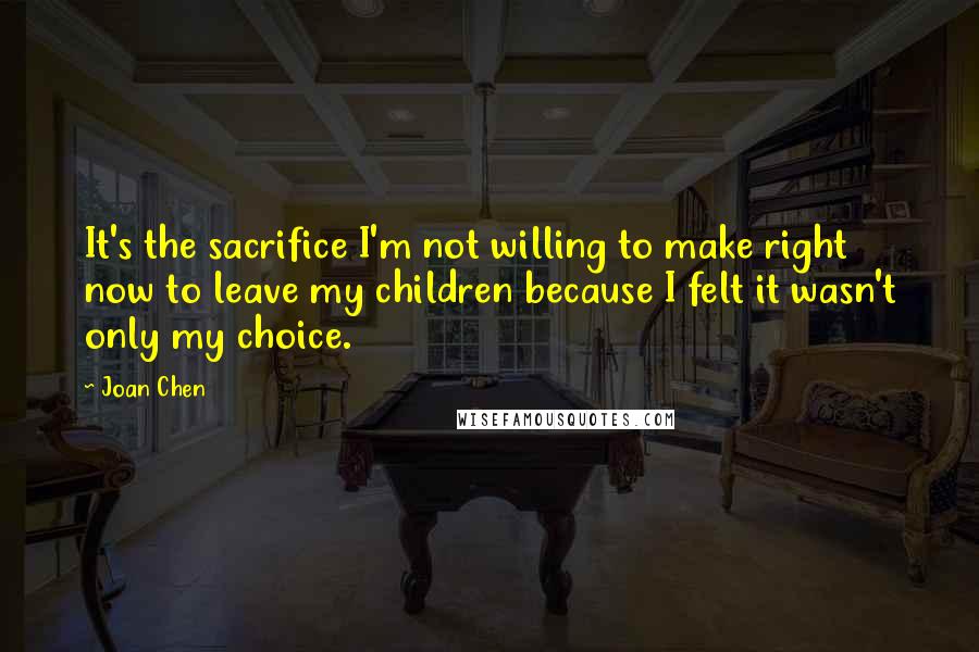 Joan Chen Quotes: It's the sacrifice I'm not willing to make right now to leave my children because I felt it wasn't only my choice.