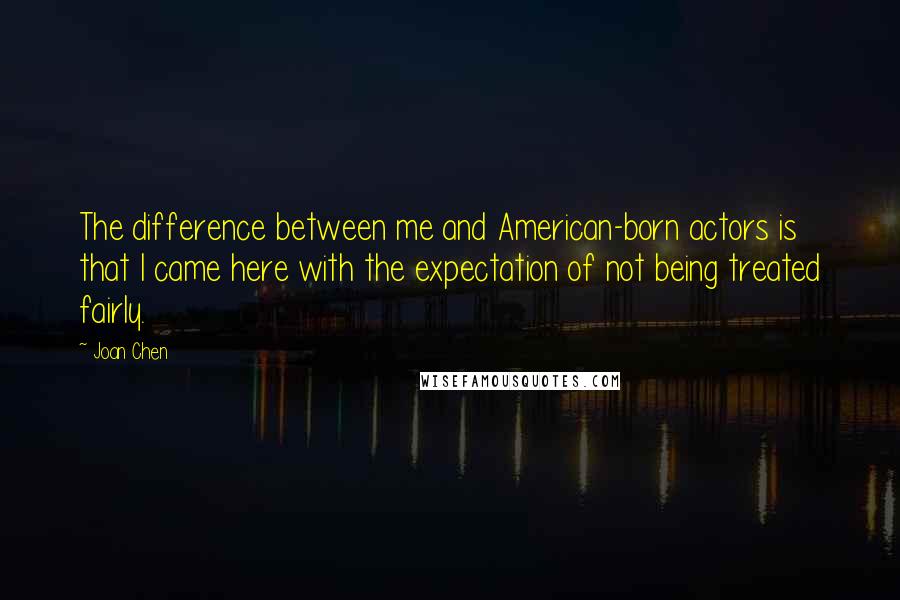 Joan Chen Quotes: The difference between me and American-born actors is that I came here with the expectation of not being treated fairly.