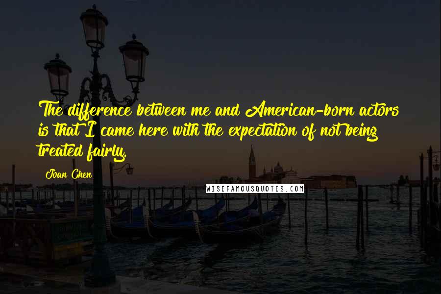 Joan Chen Quotes: The difference between me and American-born actors is that I came here with the expectation of not being treated fairly.