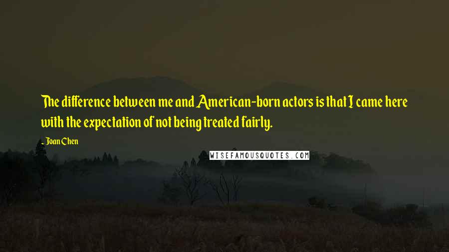 Joan Chen Quotes: The difference between me and American-born actors is that I came here with the expectation of not being treated fairly.