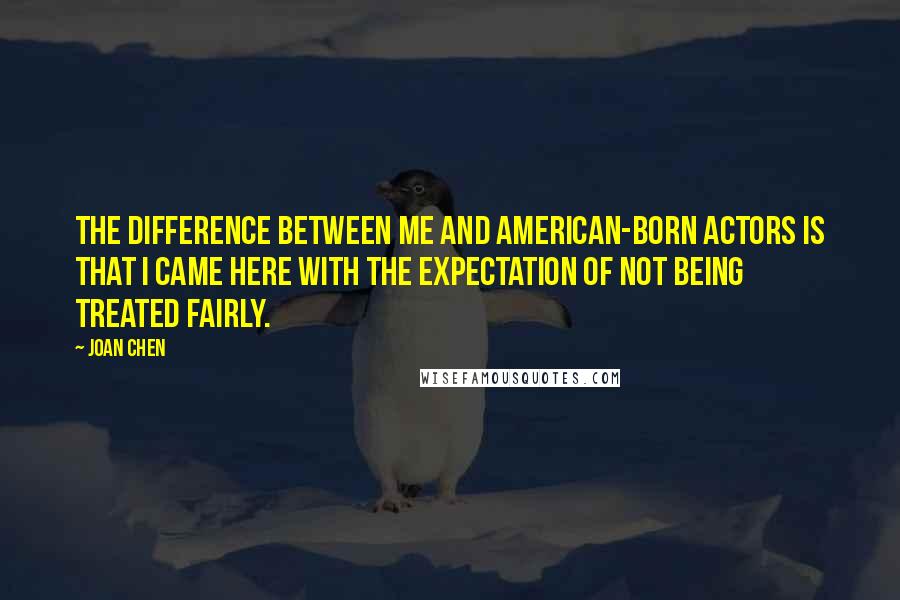 Joan Chen Quotes: The difference between me and American-born actors is that I came here with the expectation of not being treated fairly.