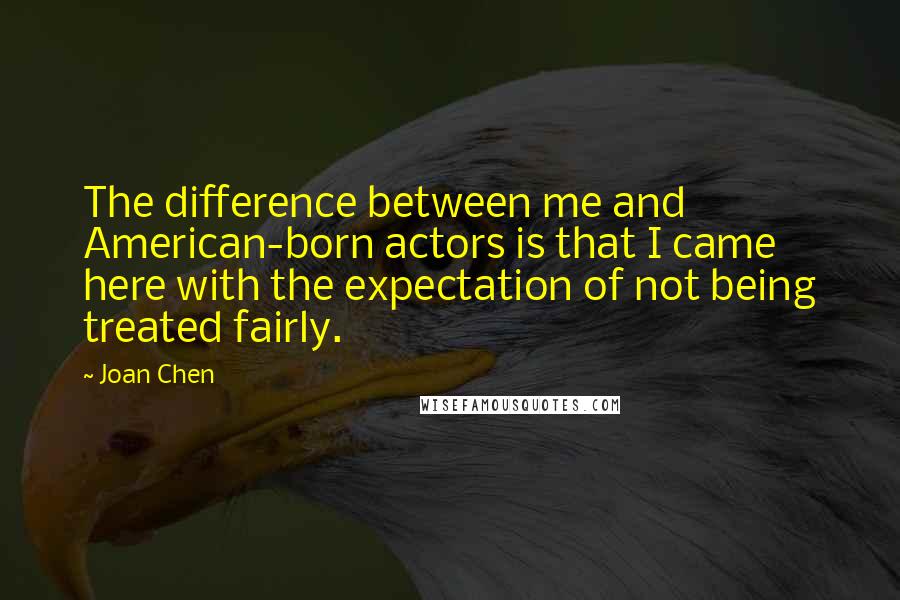 Joan Chen Quotes: The difference between me and American-born actors is that I came here with the expectation of not being treated fairly.