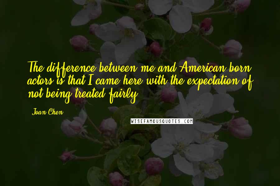 Joan Chen Quotes: The difference between me and American-born actors is that I came here with the expectation of not being treated fairly.
