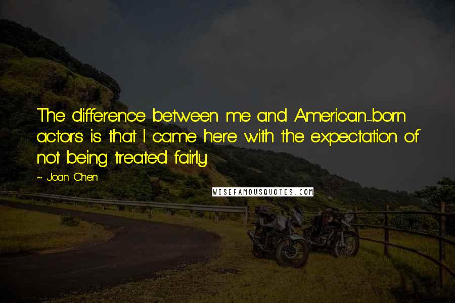 Joan Chen Quotes: The difference between me and American-born actors is that I came here with the expectation of not being treated fairly.