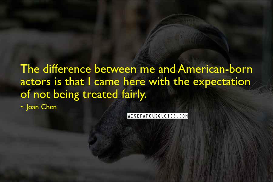 Joan Chen Quotes: The difference between me and American-born actors is that I came here with the expectation of not being treated fairly.