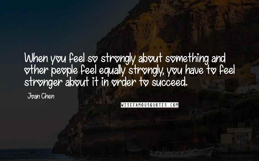 Joan Chen Quotes: When you feel so strongly about something and other people feel equally strongly, you have to feel stronger about it in order to succeed.