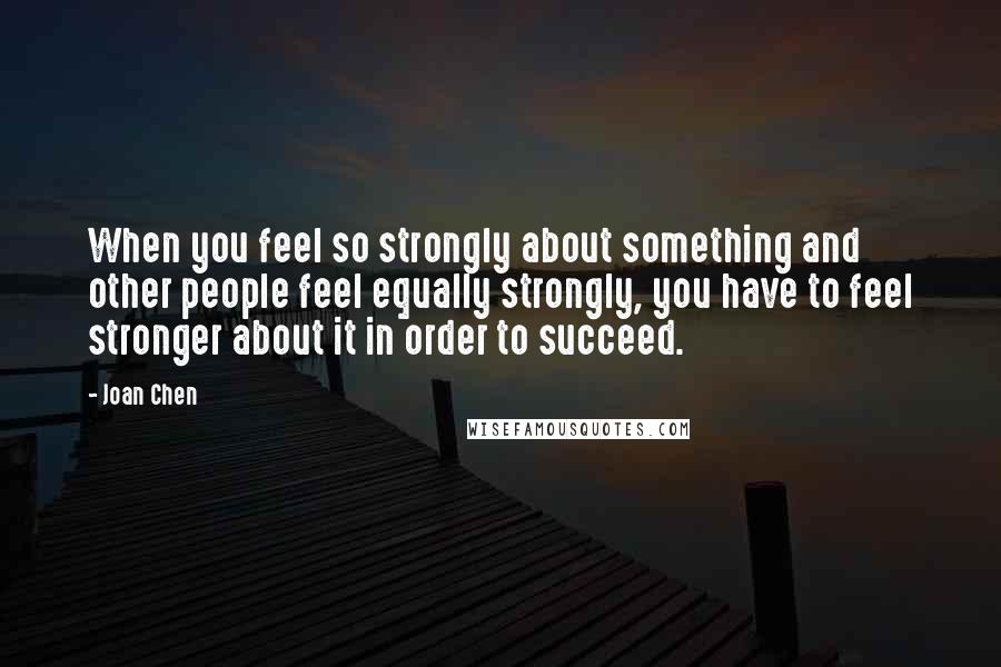 Joan Chen Quotes: When you feel so strongly about something and other people feel equally strongly, you have to feel stronger about it in order to succeed.