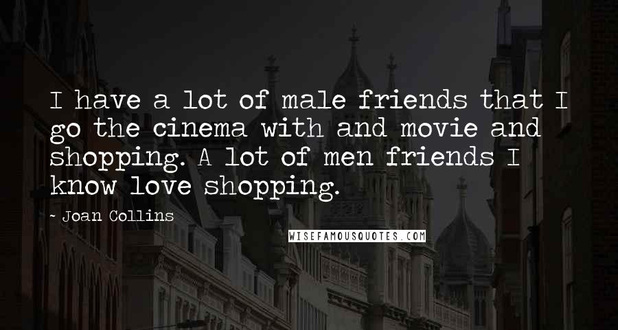Joan Collins Quotes: I have a lot of male friends that I go the cinema with and movie and shopping. A lot of men friends I know love shopping.