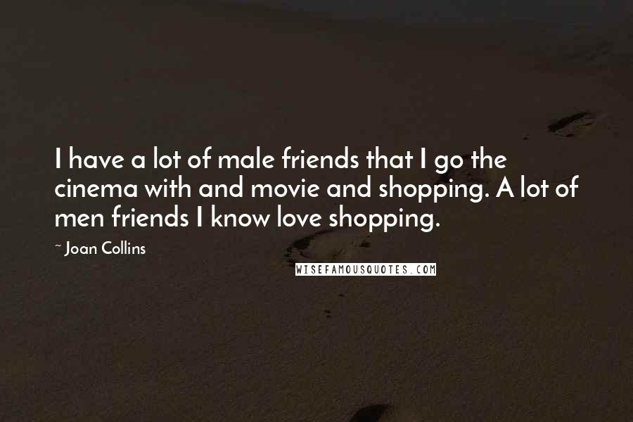 Joan Collins Quotes: I have a lot of male friends that I go the cinema with and movie and shopping. A lot of men friends I know love shopping.