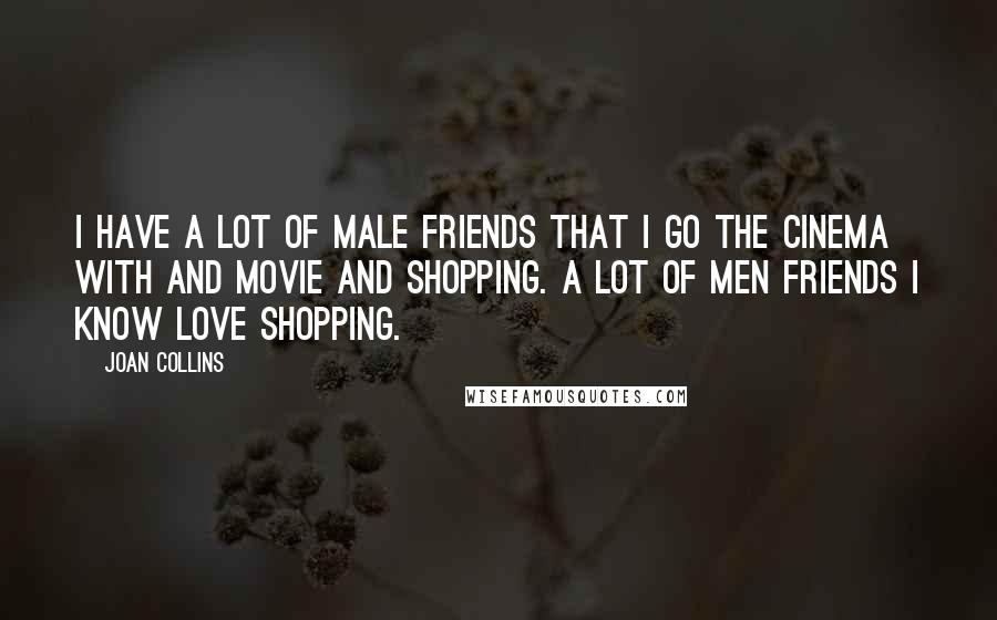 Joan Collins Quotes: I have a lot of male friends that I go the cinema with and movie and shopping. A lot of men friends I know love shopping.