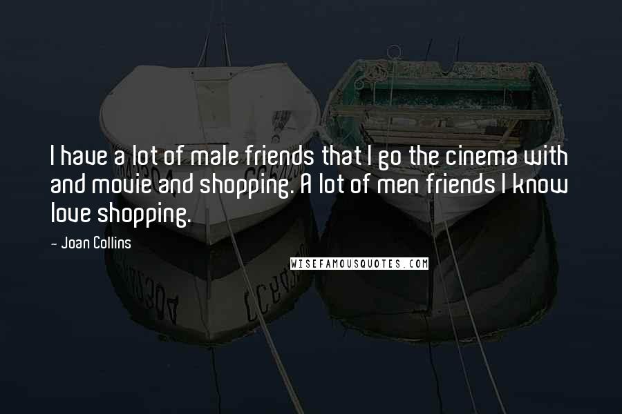 Joan Collins Quotes: I have a lot of male friends that I go the cinema with and movie and shopping. A lot of men friends I know love shopping.