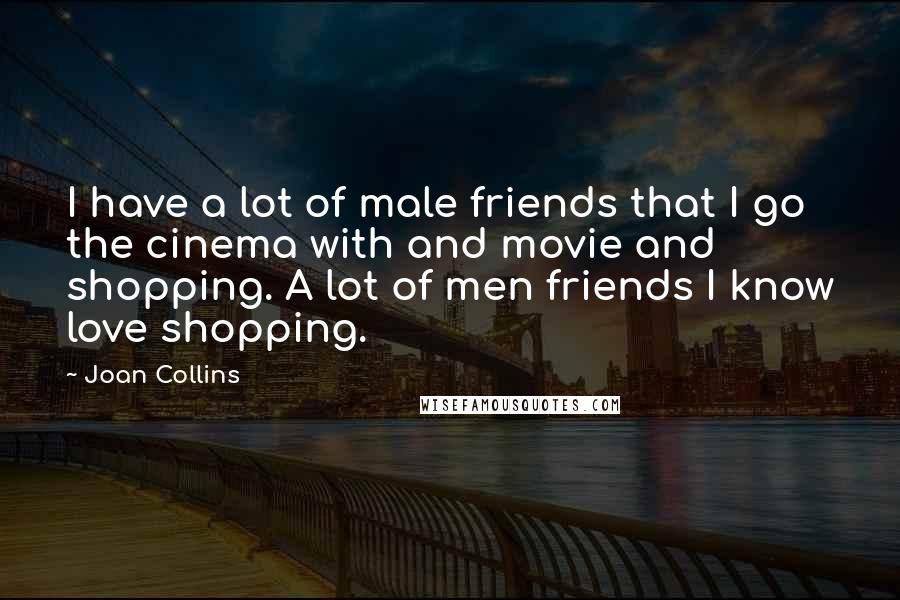 Joan Collins Quotes: I have a lot of male friends that I go the cinema with and movie and shopping. A lot of men friends I know love shopping.