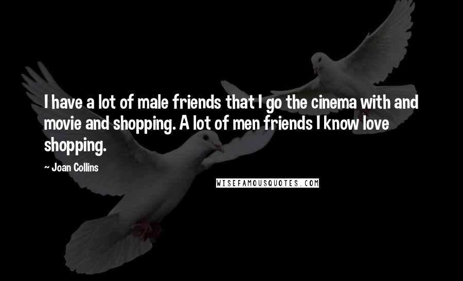 Joan Collins Quotes: I have a lot of male friends that I go the cinema with and movie and shopping. A lot of men friends I know love shopping.