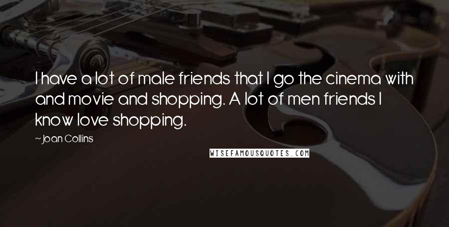 Joan Collins Quotes: I have a lot of male friends that I go the cinema with and movie and shopping. A lot of men friends I know love shopping.