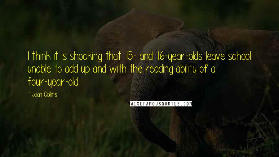 Joan Collins Quotes: I think it is shocking that 15- and 16-year-olds leave school unable to add up and with the reading ability of a four-year-old.