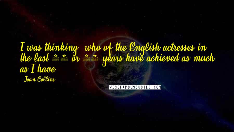 Joan Collins Quotes: I was thinking, who of the English actresses in the last 30 or 40 years have achieved as much as I have?