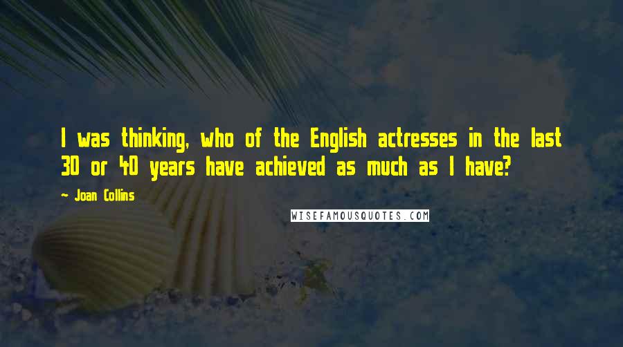 Joan Collins Quotes: I was thinking, who of the English actresses in the last 30 or 40 years have achieved as much as I have?