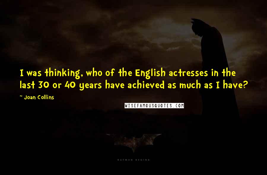 Joan Collins Quotes: I was thinking, who of the English actresses in the last 30 or 40 years have achieved as much as I have?