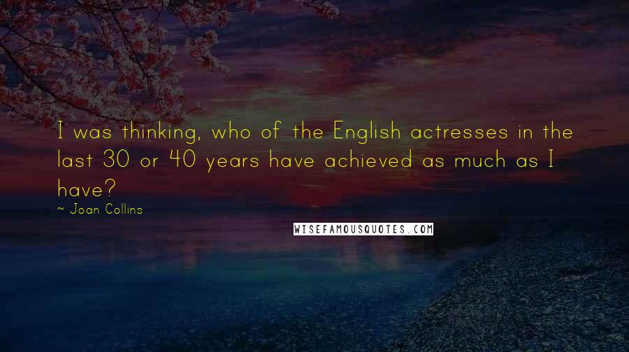 Joan Collins Quotes: I was thinking, who of the English actresses in the last 30 or 40 years have achieved as much as I have?