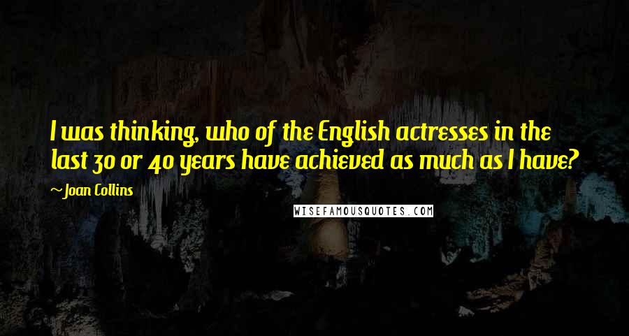 Joan Collins Quotes: I was thinking, who of the English actresses in the last 30 or 40 years have achieved as much as I have?