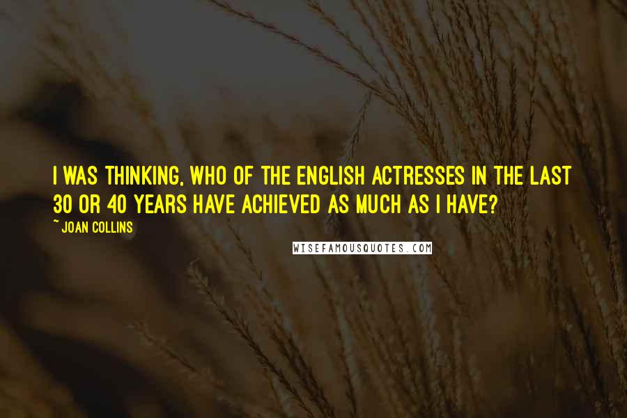 Joan Collins Quotes: I was thinking, who of the English actresses in the last 30 or 40 years have achieved as much as I have?