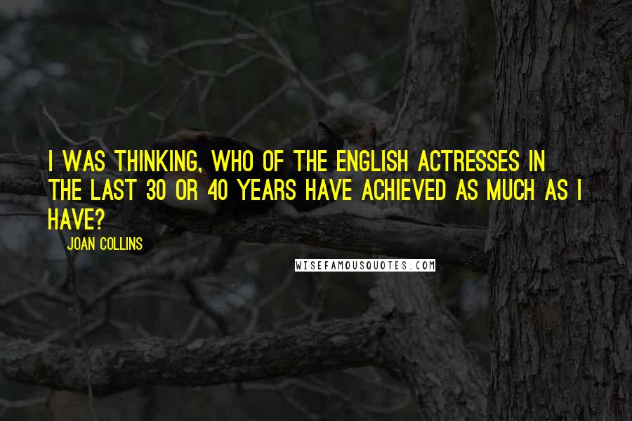 Joan Collins Quotes: I was thinking, who of the English actresses in the last 30 or 40 years have achieved as much as I have?