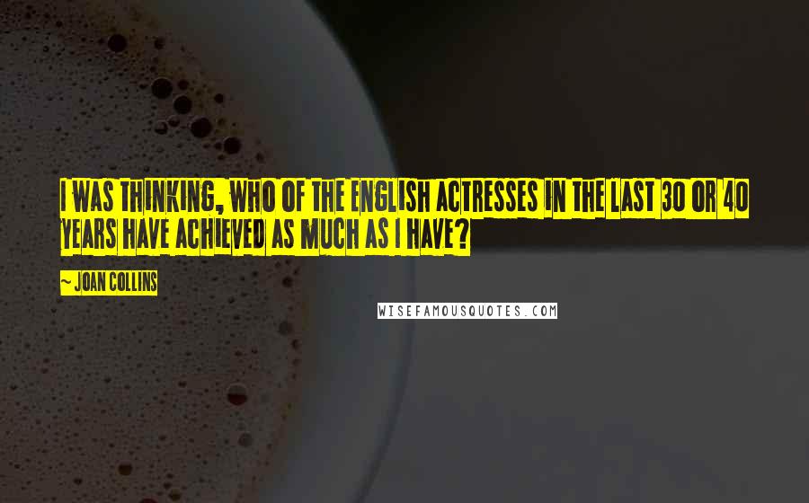 Joan Collins Quotes: I was thinking, who of the English actresses in the last 30 or 40 years have achieved as much as I have?