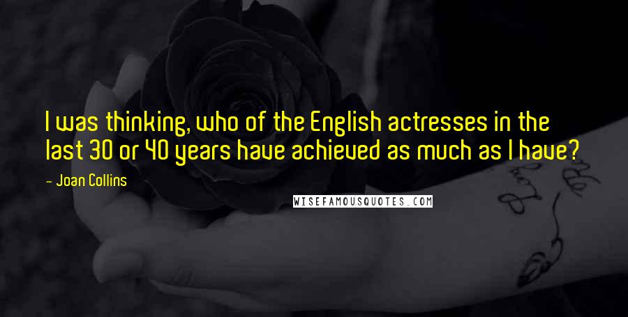 Joan Collins Quotes: I was thinking, who of the English actresses in the last 30 or 40 years have achieved as much as I have?