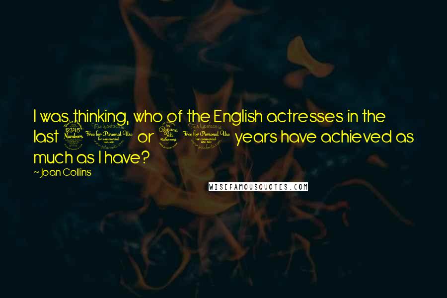 Joan Collins Quotes: I was thinking, who of the English actresses in the last 30 or 40 years have achieved as much as I have?