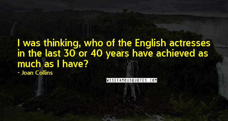Joan Collins Quotes: I was thinking, who of the English actresses in the last 30 or 40 years have achieved as much as I have?